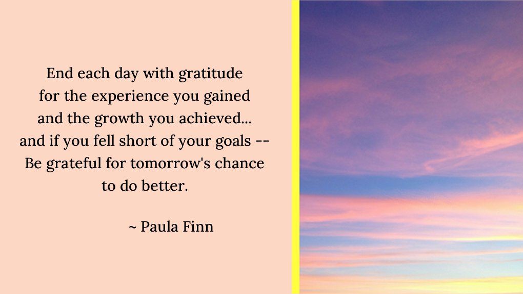End each day with gratitude
for the experience you gained
and the growth you achieved…
and if you fell short of your goals —
Be grateful for tomorrow’s chance
to do better.
~ Paula Finn