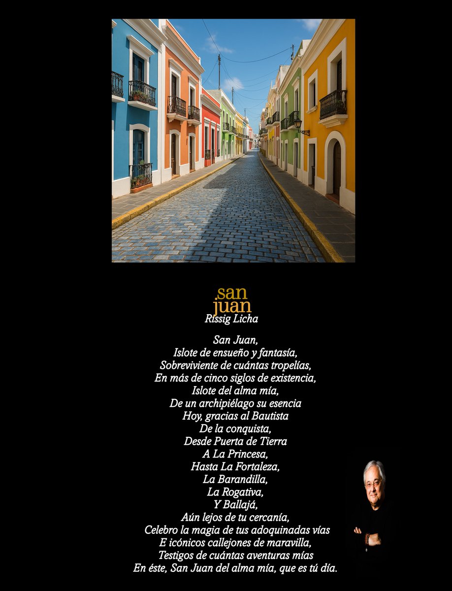 San Juan,
Islote de ensueño y fantasía,
Sobreviviente de cuántas tropelías,
En más de cinco siglos de existencia,
Islote del alma mía,
De un archipiélago su esencia
Hoy, gracias al Bautista
De la conquista,
Desde Puerta de Tierra
A La Princesa,
Hasta La Fortaleza,
La Barandilla,