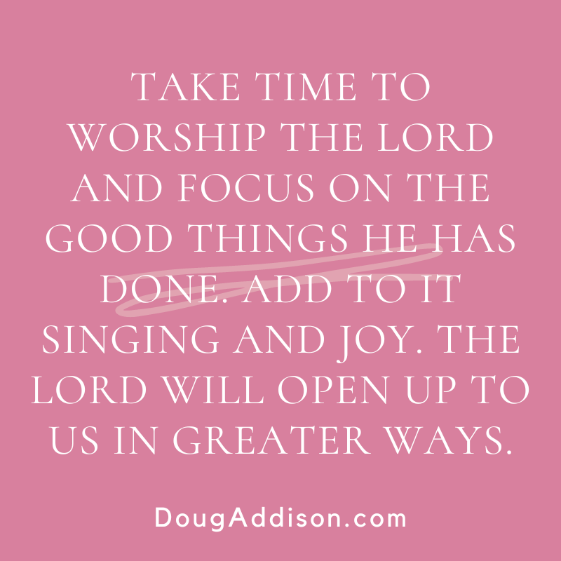 Take time to worship the Lord &amp; focus on the good things He has done. Add to it singing and joy. The Lord will open up to us in greater ways.