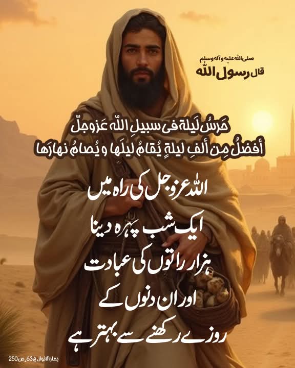 قال رسول الله صلی الله علیه وآله وسلم:

حَرسُ لَیلة فی سبیلِ الله عَزوجلّ أفضلُ مِن ألفِ لیلةٍ یُقامُ لیلَها و یُصامُ نهارَها

اللہ عزوجل کی راہ میں ایک شب پہرہ دینا ہزار راتوں کی عبادت اور ان دنوں کے روزے رکھنے سے بہتر ہے۔

بحارالأنوار، ج 63، ص250
