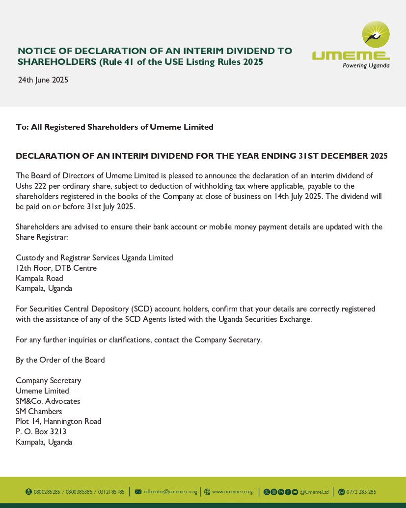 Our Board of Directors is pleased to announce the declaration of an interim dividend of Ushs 222 per ordinary share, subject to deduction of withholding tax where applicable, payable to the shareholders registered in the books of the Company at close of business on 14th July