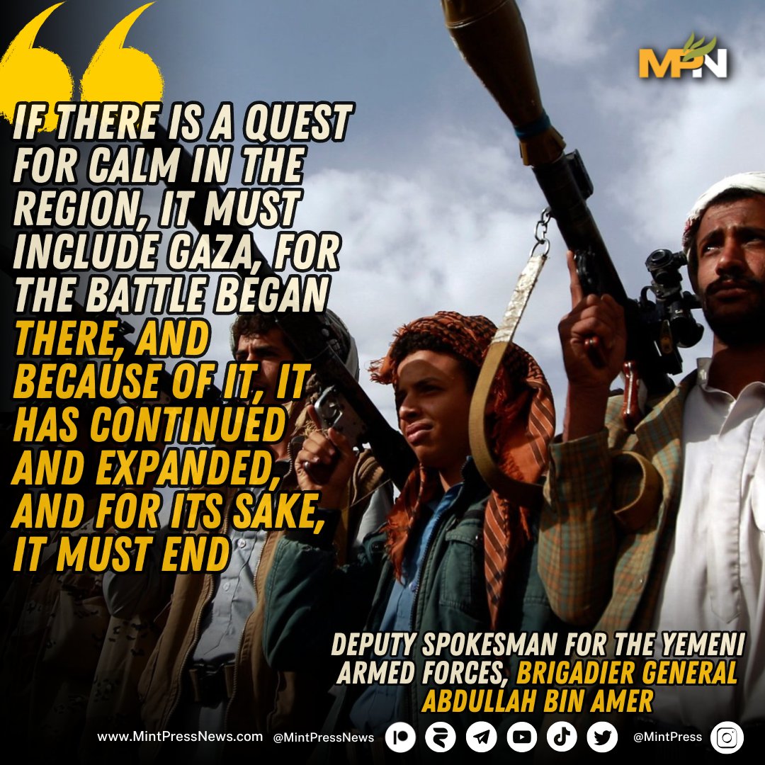 MintPressNews's tweet photo. Brigadier General Abdullah bin Amer, Deputy Spokesman for the Yemeni Armed Forces, stated that any efforts to de-escalate tensions in the region must also address Gaza.

He emphasized that the agression began there, has since expanded because of it, and should ultimately be resolved for its sake.