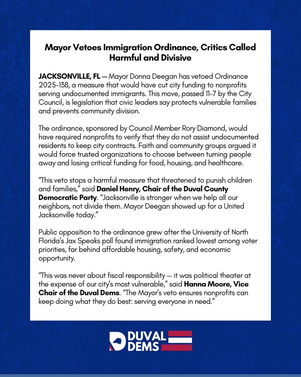 Duval County Democratic Party (@duvaldec) on Twitter photo .<a href="/MayorDeegan/">Mayor Donna Deegan</a> just vetoed the Councilâs cruel immigration ordinance â blocking a bill that wouldâve forced nonprofits to choose between turning people away or losing funding.
This wasnât about safety or budgets. It was about fear and division.
Today, the people won. #JaxPol .<a href="/MayorDeegan/">Mayor Donna Deegan</a> just vetoed the Councilâs cruel immigration ordinance â blocking a bill that wouldâve forced nonprofits to choose between turning people away or losing funding.
This wasnât about safety or budgets. It was about fear and division.
Today, the people won. #JaxPol