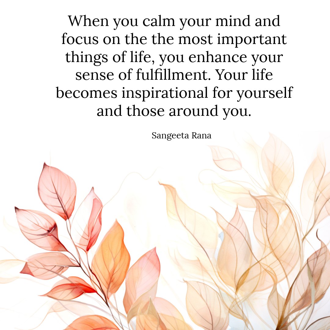 When you calm your mind and focus on the most important things of life, you enhance your sense 
of fulfillment. Your life becomes inspirational for 
yourself and those around you. - Sangeeta Rana