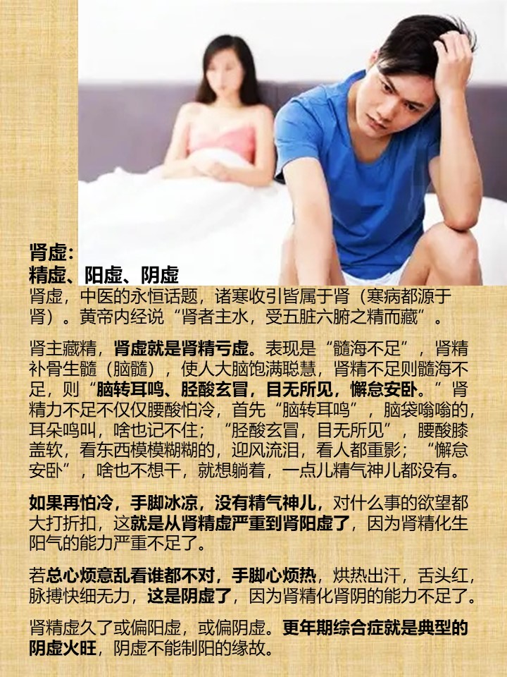 肾虚：
精虚、阳虚、阴虚
肾虚，中医的永恒话题，诸寒收引皆属于肾（寒病都源于肾）。黄帝内经说“肾者主水，受五脏六腑之精而藏”。

肾主藏精，肾虚就是肾精亏虚。表现是“髓海不足”，肾精补骨生髓（脑髓），使人大脑饱满聪慧，肾精不足则髓海不足，则“脑转耳鸣、胫酸玄冒，目无所见，懈怠安卧。”肾精力