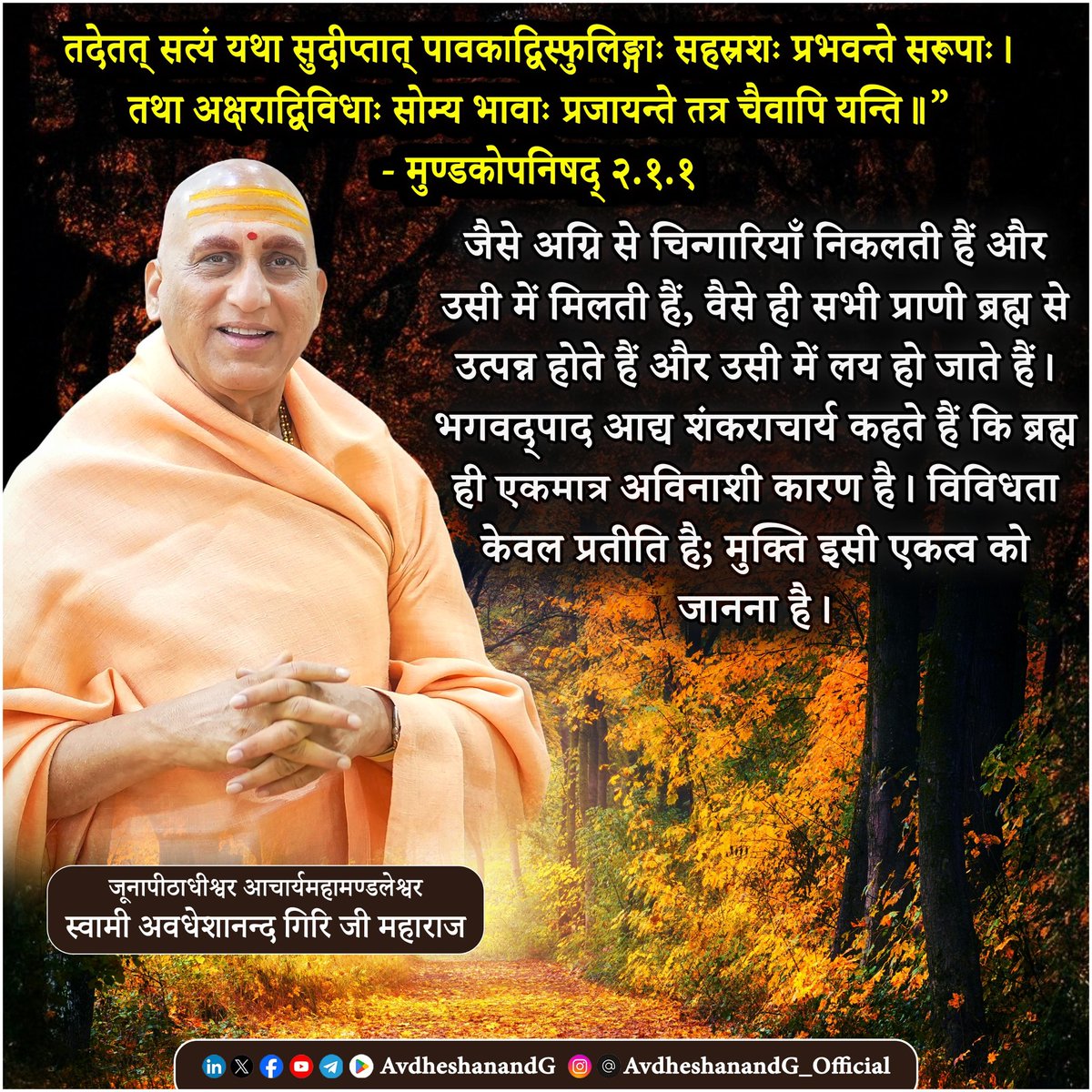 AvdheshanandG's tweet photo. तदेतत् सत्यं यथा सुदीप्तात् पावकाद्विस्फुलिङ्गाः सहस्रशः प्रभवन्ते सरूपाः। 
तथा अक्षराद्विविधाः सोम्य भावाः प्रजायन्ते तत्र चैवापि यन्ति॥”
             - मुण्डकोपनिषद् २.१.१

मुण्डकोपनिषद् के इस मंत्र में गुरु शिष्य को अद्वैत वेदान्त के गूढ़ सिद्धान्त की शिक्षा उपमामूलक रूप में प्रदान करते हैं। जिस तरह प्रज्वलित अग्नि से अनगिनत चिन्गारियाँ उत्पन्न होती हैं, उसी तरह एकमात्र अविनाशी अक्षरब्रह्म से इस संसार के विविध रूप उत्पन्न होते हैं, और अन्त में उसी में लय हो जाते हैं।

अग्नि से उत्पन्न चिन्गारियाँ कुछ क्षणों के लिए स्वतंत्र प्रतीत होती हैं, परन्तु वे अंततः अग्नि में ही मिलती हैं। ठीक वैसे ही, यह प्रपञ्च — जिसमें जीव, जगत और ईश्वर के विविध रूप दिखाई पड़ते हैं — एकमात्र ब्रह्म से उत्पन्न होते हैं। यद्यपि इस सृष्टि में नानात्व प्रतीत होता है, किन्तु सारा अस्तित्व उस एक अद्वितीय कारण में स्थित है।

भगवान शङ्कराचार्य के भाष्य के अनुसार अक्षरम् अविनाशी ब्रह्म इस सम्पूर्ण सृष्टि का उपादान कारण है — वही उत्पत्ति, स्थिति और प्रलय का आधार है। चिन्गारियों के अग्नि में पुनः मिल जाने से यही भाव अभिव्यक्त होता है कि समस्त प्राणी, प्रपञ्च और जगत् उसी में लय होते हैं।

इस उपमा के माध्यम से अद्वैत वेदान्त की मुख्य शिक्षा स्पष्ट होती है —
एकं सत् विप्राः बहुधा वदन्ति — एकमात्र सत् है, ऋषि उसे विभिन्न रूपों में व्यक्त करते हैं। जगत में जो विविधता प्रतीत होती है, वह माया जनित उपाधियों के कारण है। इस विविधता के पार एक अद्वितीय चैतन्य है, जिसको जानना ही मुक्ति है।

साधक को चाहिए कि इस उपदेश के आलोक में जगत के प्रत्येक अनुभव में एकमात्र सत् के दर्शन करें। इस सत्य के बोध से द्वैत का भ्रम दूर होता है और अद्वैत अनुभव में मन स्थिर हो जाता है। इस उपदेश में गुरु शिष्य को निर्देशित करते हैं कि उपाधियों से परे अपने ही आत्मस्वरूप को पहचानना जीवन का चरम लक्ष्य है।

अग्नि से उत्पन्न चिन्गारियों की उपमा इस मंत्र में अद्वैत वेदान्त के गूढ़ रहस्य को उद्घाटित करती है — एकमात्र अविनाशी ब्रह्म से ही सृष्टि, पालन और लय होता है। उपनिषद् हमें बताती है कि जगत की विविधता में एकता के दर्शन से ही मोक्ष सम्भव है। इस उपदेश के अनुसार साधक को उपाधियों से परे चैतन्य के अद्वैत रूप में स्थित होना चाहिए।

Muṇḍaka Upaniṣad 2.1.1 

“Just as countless sparks arise from a blazing fire and merge back into it, so too all beings come forth from the imperishable Brahman and return to It.”

This beautiful verse reveals a key teaching of Advaita Vedānta. Brahman is the one eternal source of the entire universe — all names and forms appear like sparks from this fire. Though we see diversity, everything is rooted in Brahman and ultimately returns to that one Reality.

Śaṅkarācārya explains that Brahman is the true essence of all beings. The sparks may seem separate, but they never exist apart from the fire. In the same way, all creatures and worlds arise in Brahman and disappear into It.

This insight reminds the seeker to look beyond surface differences. Realizing the one Brahman in all is the path to liberation. 

#प्रस्थानत्रयी #मुण्डकोपनिषद   #vedanta #स्वाध्याय  
#उपनिषद_चिंतन  
#AvdheshanandG_Quotes 
#PrabhuShriKiLekhni