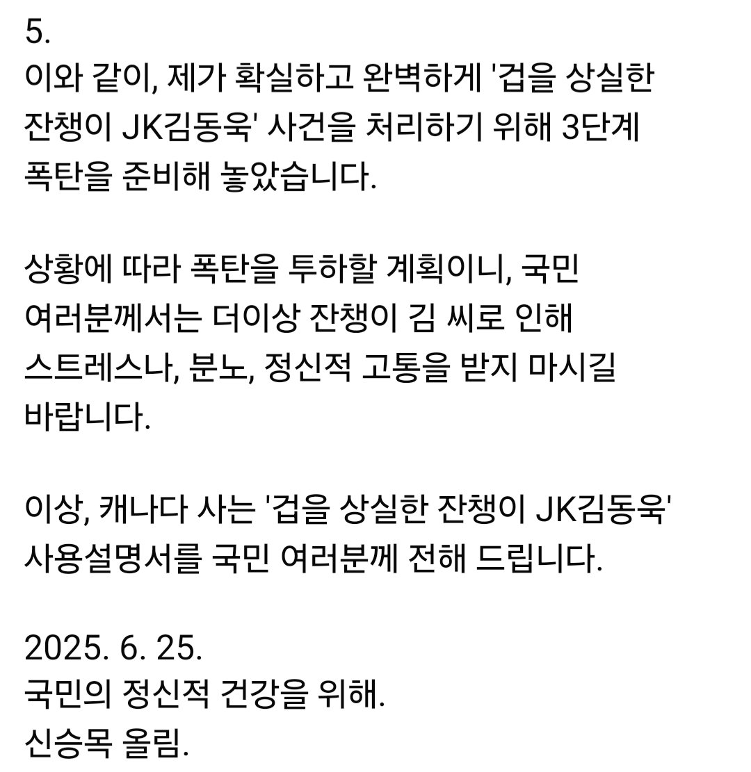 <대한민국 국민을 위한 '겁을 상실한 잔챙이 JK김동욱' 사용 설명서>

1. 
제가 이재명 대통령에 대해 상습적 중대 명예훼손한 '겁을 상실한 잔챙이 JK김동욱' 고발 후, 27일 금요일 고발인 조사를 앞두고 있습니다.

저는 피고발인들을 고발하면서 목표는 '감옥행'입니다.