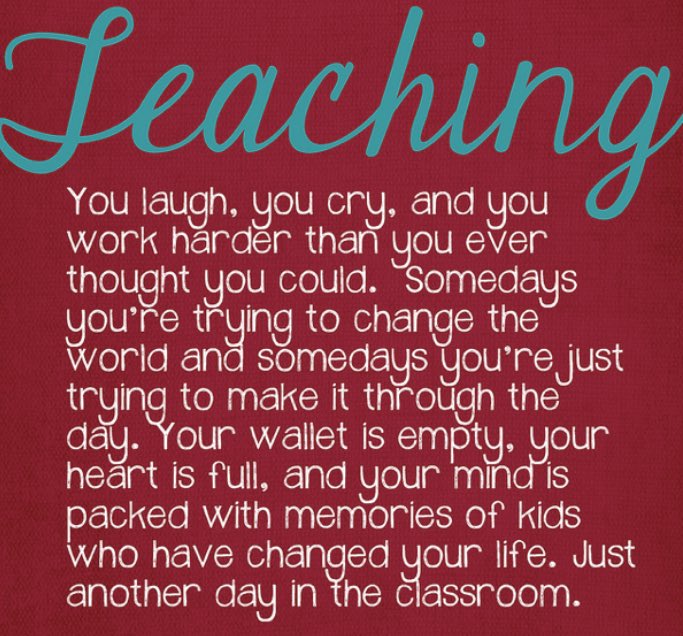 Teaching - You laugh, you cry, and you work harder than you ever thought you could. somedays you're trying to change the world and somedays you're just trying to make it through the day. Your wallet is empty, your heart is full, and your mind is packed with memories of kids who