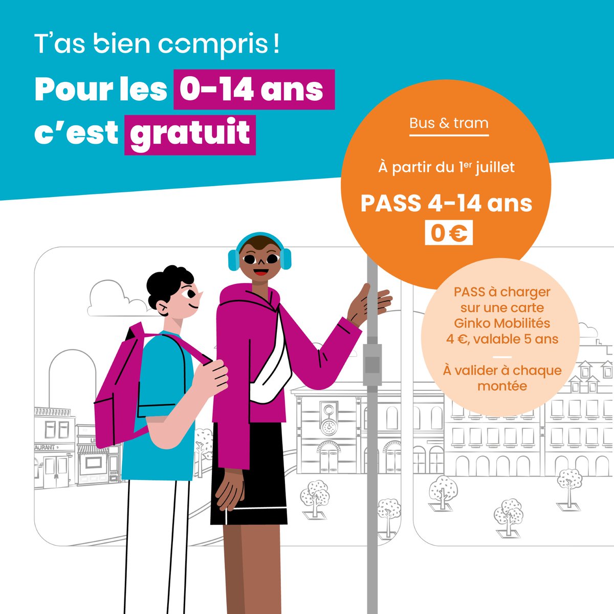 ✨ NOUVEAU | PASS 4/14 ans à 0€ !

✔ Abonnement annuel gratuit pour les enfants de 4 à 14 ans (et collégiens plus âgés)
✔ À recharger sur une carte Ginko Mobilités
✔ À valider à chaque montée, même en correspondance

👉 Rechargeable dès maintenant sur ginko.voyage/boutique
