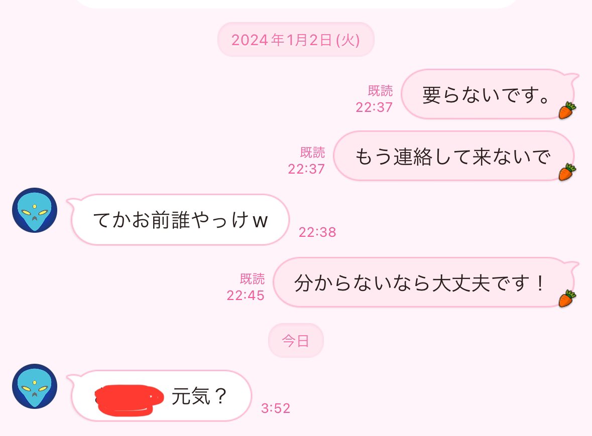 こいつから1年ぶりにLINEきたのしぬwww
「（私の名前）、元気？」だってwww

誰にも相手にしてもらえない結果
過去の女リスト探って必死に
LINEしてるんだろうなー🤣
それも、夜中の3:52にwww
おもろ過ぎ勘弁して🤣