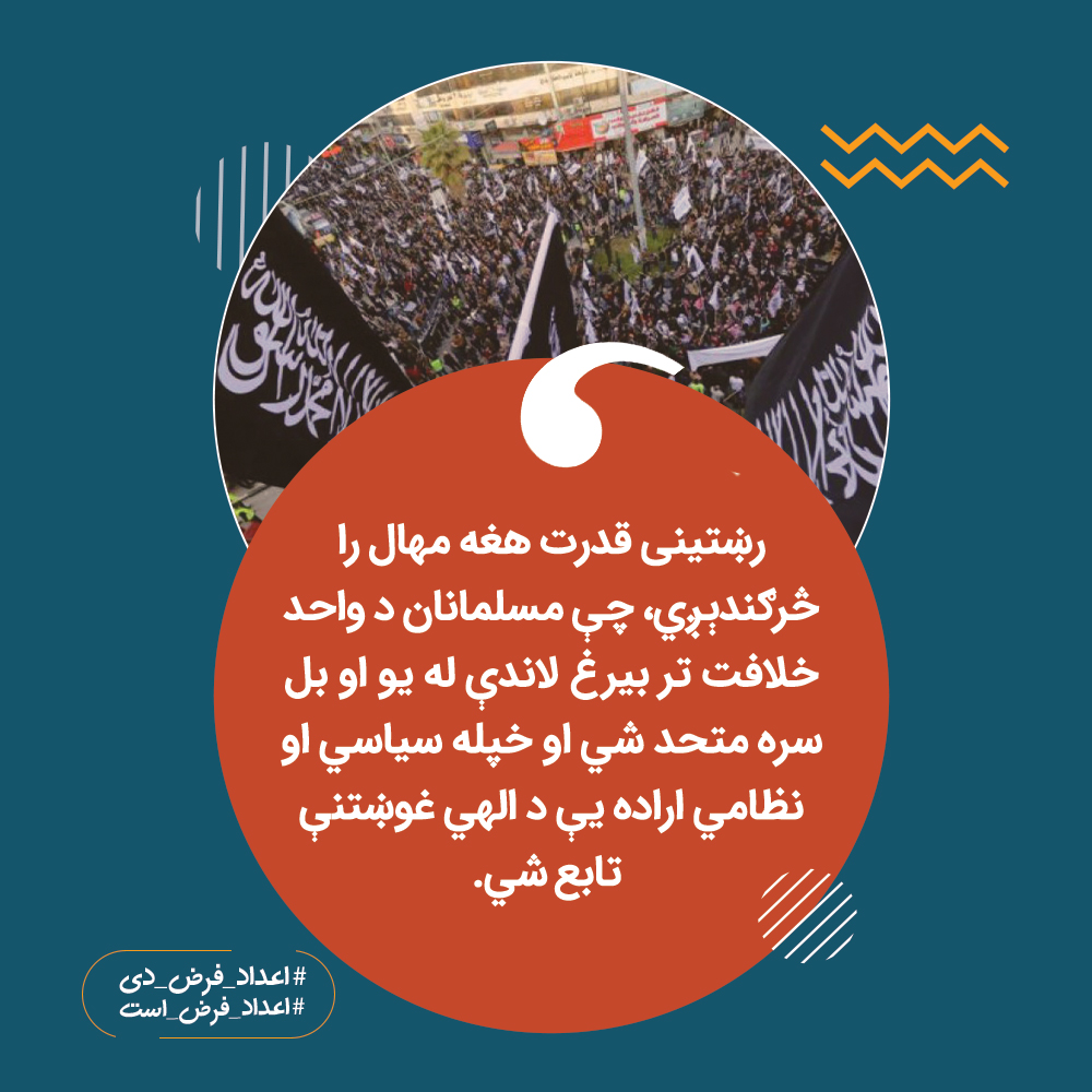 رښتینی قدرت هغه مهال را څرګندېږي، چې مسلمانان د واحد خلافت تر بیرغ لاندې له یو او بل سره متحد شي او خپله سیاسي او نظامي اراده یې د الهي غوښتنې تابع شي.

#اعداد_فرض_دی
#اعداد_فرض_است