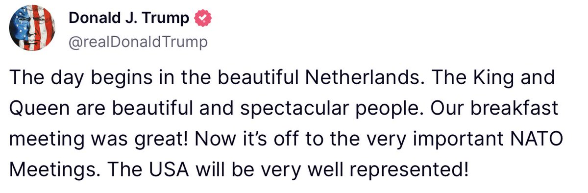 "The day begins in the beautiful Netherlands. The King and Queen are beautiful and spectacular people. Our breakfast meeting was great! Now it’s off to the very important NATO Meetings. The USA will be very well represented!" - President Donald J. Trump 🇺🇸