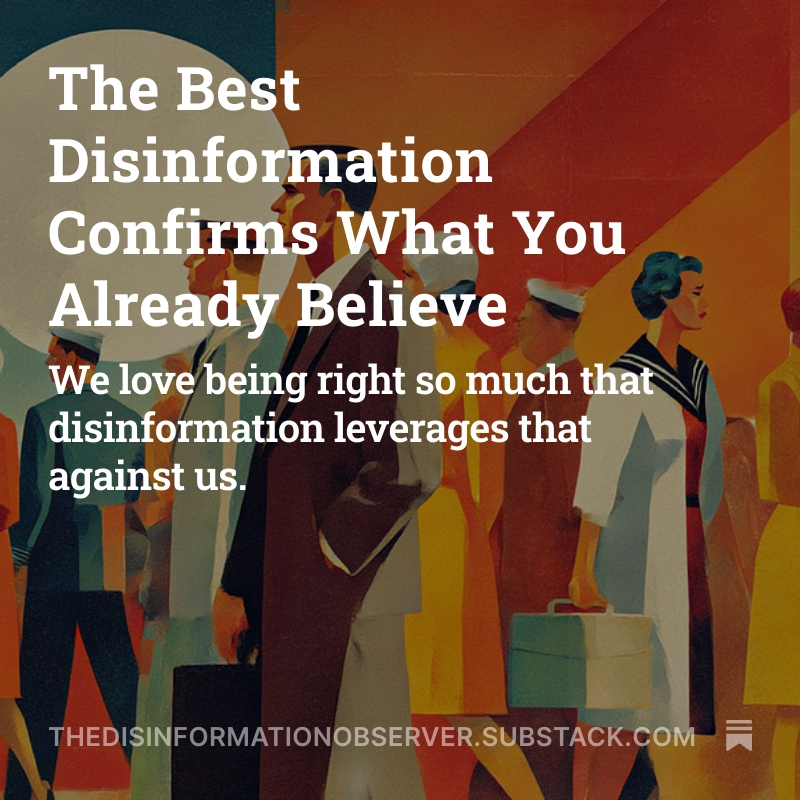 TheDisinformationObserver (@disinfoobserver) on Twitter photo We conform first, then find reasons why we're right. We don't carefully weigh evidence and reach conclusions. We pick our team, then our brains do the work of making us feel smart about it.
Why does this matter? 
The best disinformation confirms what you already believe. We conform first, then find reasons why we're right. We don't carefully weigh evidence and reach conclusions. We pick our team, then our brains do the work of making us feel smart about it.
Why does this matter? 
The best disinformation confirms what you already believe.