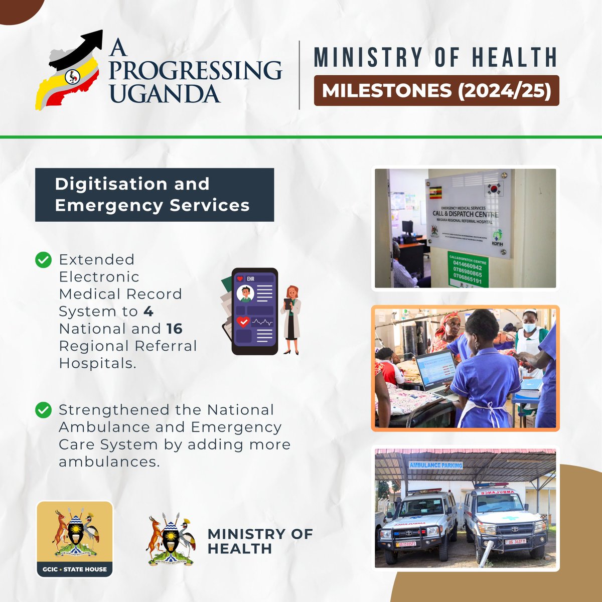 In the FY 2024/2025, Ministry of Health registered milestones on the digitisation and emergency services. 

Improved digitisation of healthcare services by extending connectivity of the Electronic Medical Record System in four
National Referral Hospitals and 16 Regional Referral