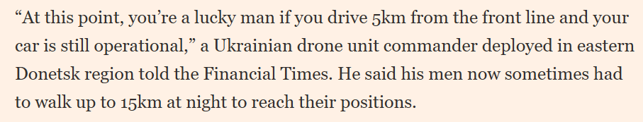 “'At this point, you’re a lucky man if you drive 5km from the front line and your car is still operational,' a Ukrainian drone unit commander deployed in eastern Donetsk region told the Financial Times. He said his men now sometimes had to walk up to 15km at night to reach their
