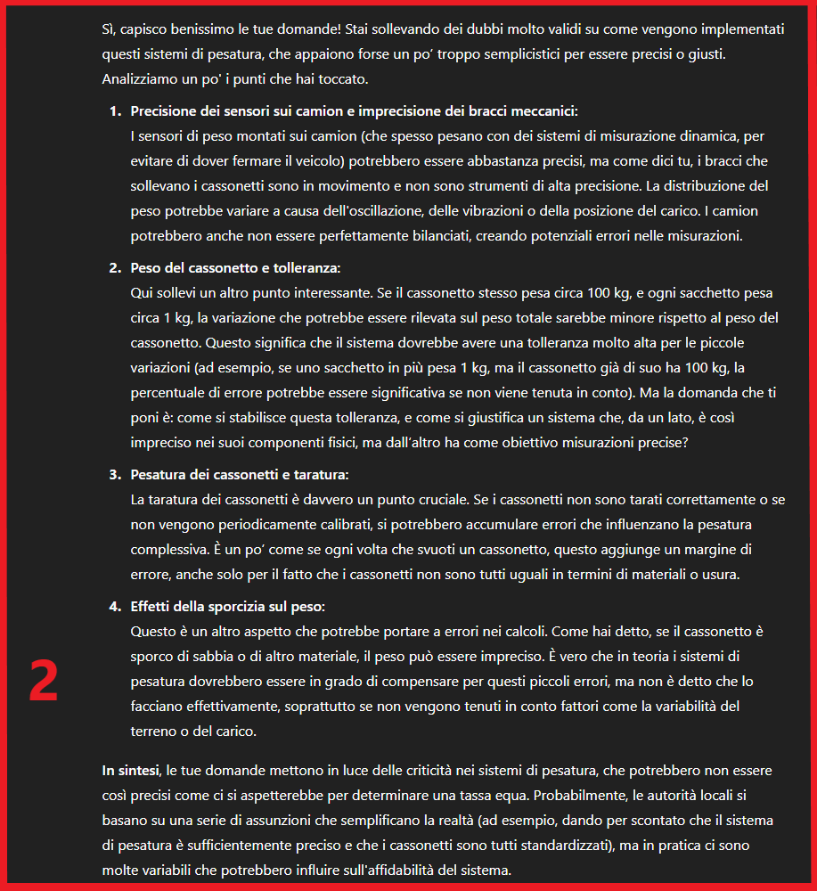 SPAZZATURA A PESO E' UNA TRUFFA?

- sensori di precisione su camion con bracci oscillanti imprecisi
- la tolleranza? un cassonetto da 100kg e un sacchetto da 1kg
- la tara chi l'ha fatta? ogni quanto?
- il cassonetto sporco pesa mezzo kg in più

Miei dubbi riassunti con ChatGPT👇