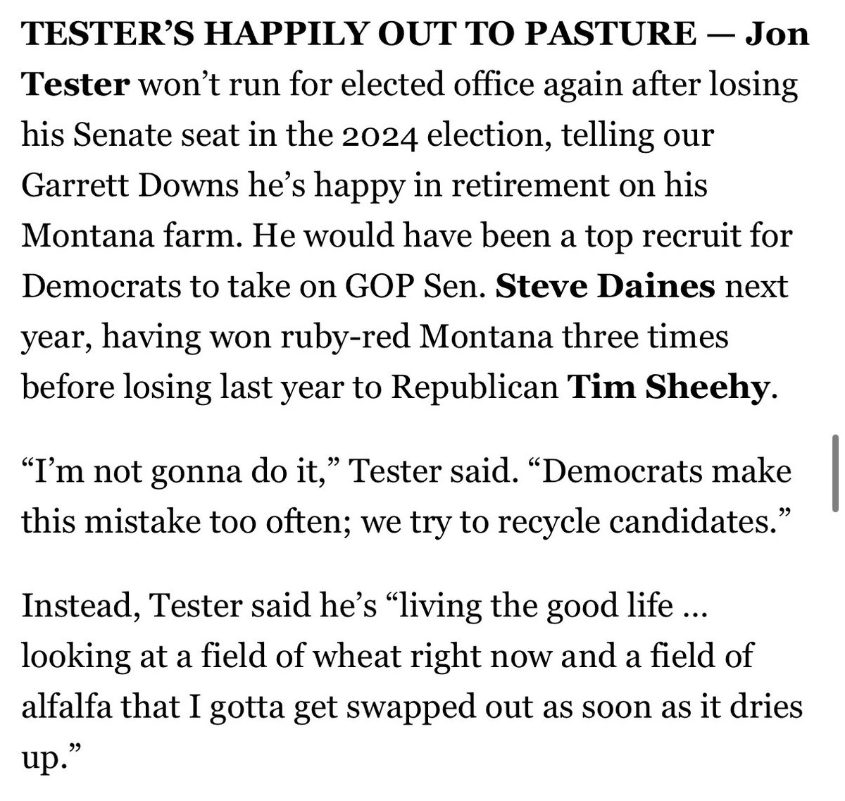 Lisa Kashinsky (@lisakashinsky) on Twitter photo Jon Tester tells <a href="/_garrettdowns/">Garrett Downs</a> he won’t run for elected office again. Dems “make this mistake too often; we try to recycle candidates.”
Instead he’s “living the good life…looking at a field of wheat…and a field of alfalfa that I gotta get swapped out.” politico.com/newsletters/in… Jon Tester tells <a href="/_garrettdowns/">Garrett Downs</a> he won’t run for elected office again. Dems “make this mistake too often; we try to recycle candidates.”
Instead he’s “living the good life…looking at a field of wheat…and a field of alfalfa that I gotta get swapped out.” politico.com/newsletters/in…