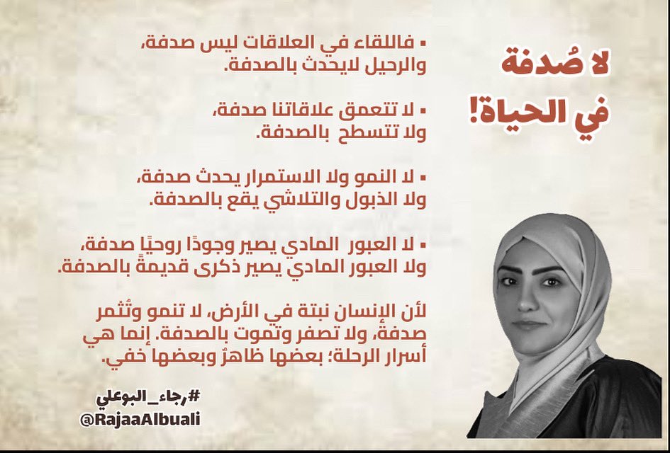 #رجاء_البوعلي (@rajaaalbuali) on Twitter photo 🔖 لا صُدفة في الحياة🔖
• فاللقاء في العلاقات ليس صدفة، 
والرحيل لايحدث بالصدفة.
• لا تتعمق علاقاتنا صدفة، 
ولا تتسطح  بالصدفة.
• لا النمو ولا الاستمرار يحدث صدفة، 
ولا الذبول والتلاشي يقع بالصدفة.
• لا العبور  المادي يصير وجودًا روحيًا صدفة، 
ولا العبور المادي يصير ذكرى 🔖 لا صُدفة في الحياة🔖
• فاللقاء في العلاقات ليس صدفة، 
والرحيل لايحدث بالصدفة.
• لا تتعمق علاقاتنا صدفة، 
ولا تتسطح  بالصدفة.
• لا النمو ولا الاستمرار يحدث صدفة، 
ولا الذبول والتلاشي يقع بالصدفة.
• لا العبور  المادي يصير وجودًا روحيًا صدفة، 
ولا العبور المادي يصير ذكرى