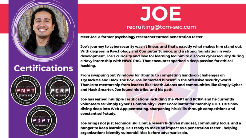 TCMSecurity's tweet photo. Meet Joe, the latest graduate of the #TCMSecurity PCRP (Practical Career Ready Professional) program.
Here's a little about Joe: A former psychology researcher, he became interested in cybersecurity during an internship with the Navy. He has since earned multiple security certifications such as the PCRP and the PNPT and is a fixture at Simply Cyber as their volunteer Community Event Coordinator for CTFs. Joe has been working on sharpening his Web App skillset via competitions and devoted self-study.
Joe brings with him a unique mix of a research-driven mindset, community focus, and a hunger to keep learning. And now he is ready to make an impact as a penetration tester. If your organization would be interested in working with Joe, reach out to recruiting@tcm-sec.com.