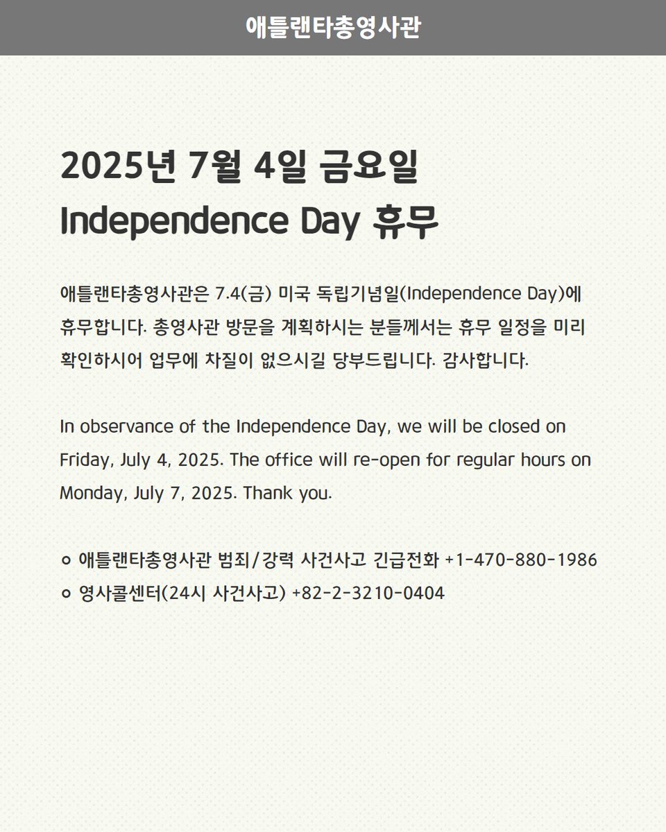 [휴무] 7.4(금) Independence Day

애틀랜타총영사관은 7.4(금) 미국 독립기념일(Independence Day)에 휴무합니다.

In observance of the Independence Day, we will be closed on Friday, July, 4, 2025.
The office will re-open for regular hours on Monday, July, 7, 2025.