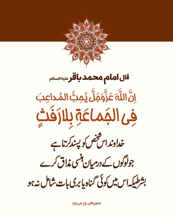 امام محمد باقر عليه‌السلام:

اِنَّ اللّهَ عَزَّوَجَلَّ یُحِبُّ المُداعِبَ فِی الجَماعَةِ بِلارَفَثٍ

خداوند اس شخص کو پسند کرتا ہے جو لوگوں کے درمیان ہنسی مذاق کرے، بشرطیکہ اس میں کوئی گناہ یا بری بات شامل نہ ہو

اصول کافی، ج2، ص345