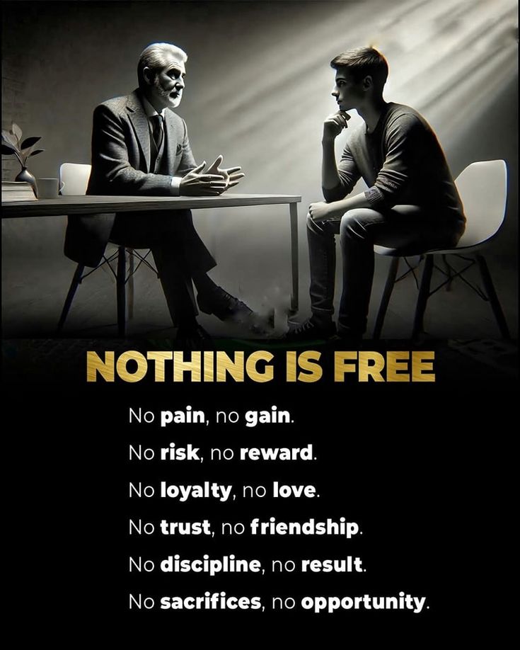 Nothing is Free

No Pain - No Gain
No Risk - No Reward
No Loyalty - No Love
No Trust - No Friendship 
No Discipline - No Results 
No Sacrifices - No Opportunity