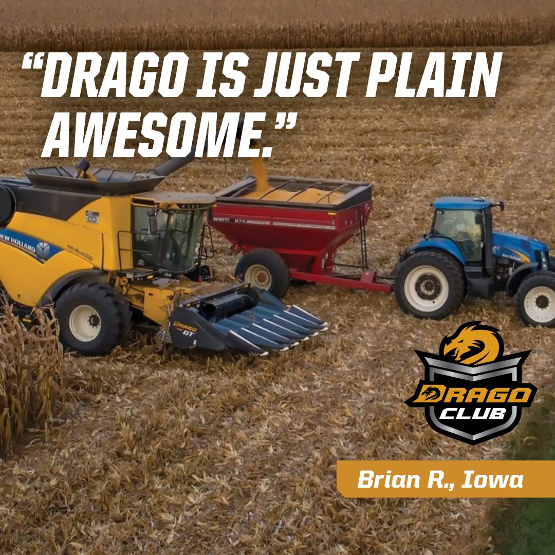 Drago Club member Brian R., Iowa, says his Drago "has been a lifesaver. It does not break down! Minimal maintenance. It's just plain awesome. At farm shows when there are farmers looking at this head, I tell them they won't go wrong with a Drago."