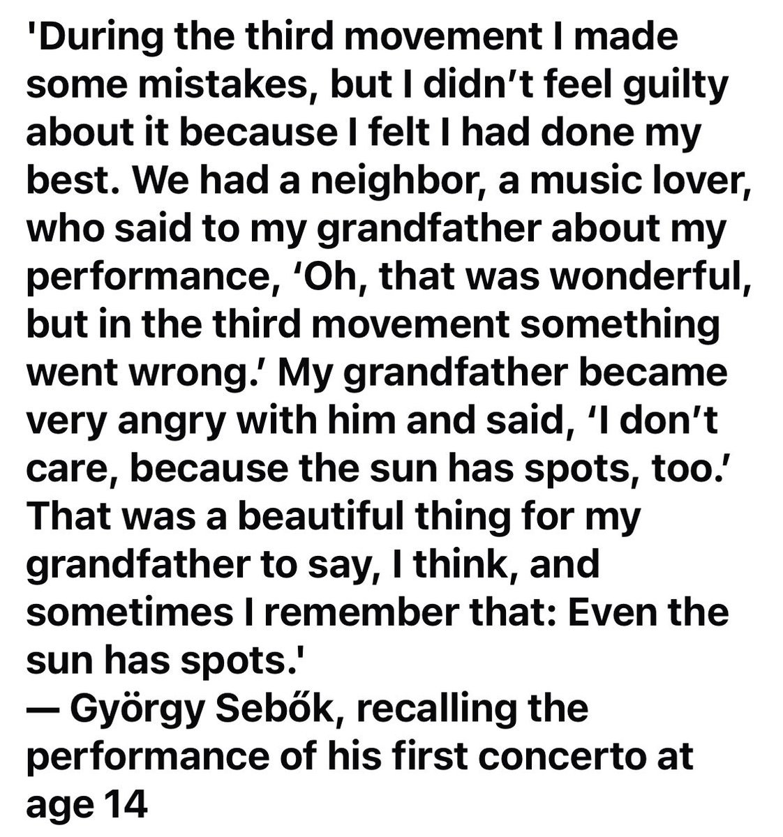 One of my esteemed mentors was the brilliant pianist, teacher, pedagogue György Sebök, and chamber music partner of my teacher János Starker. This quote is one for every musician to remember when one hasn’t played ‘perfectly’ “Even the sun has spots.”