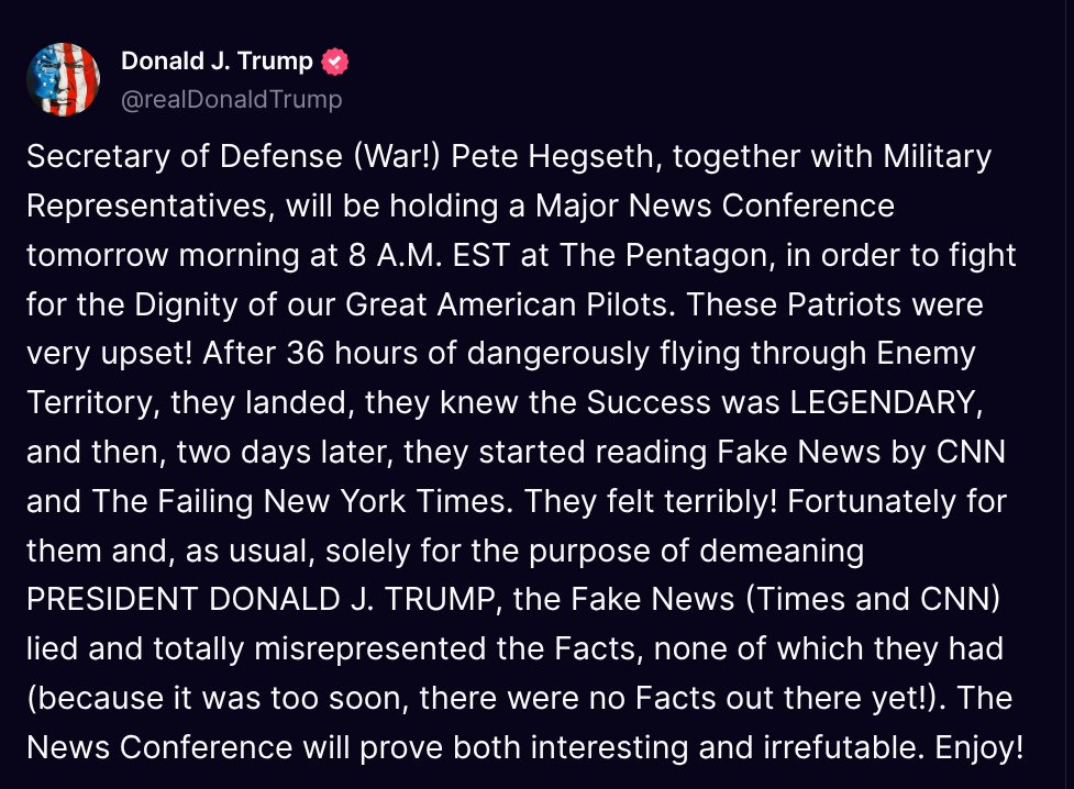 Donald J. Trump 🇺🇸 TRUTH POSTS (@truthtrumpposts) on Twitter photo ( <a href="/realDonaldTrump/">Donald J. Trump</a> - Truth Social Post )
( Donald J. Trump - Jun 25, 2025, 5:13 PM ET )
Secretary of Defense (War!) Pete Hegseth, together with Military Representatives, will be holding a Major News Conference tomorrow morning at 8 A.M. EST at The Pentagon, in order to fight for ( <a href="/realDonaldTrump/">Donald J. Trump</a> - Truth Social Post )
( Donald J. Trump - Jun 25, 2025, 5:13 PM ET )
Secretary of Defense (War!) Pete Hegseth, together with Military Representatives, will be holding a Major News Conference tomorrow morning at 8 A.M. EST at The Pentagon, in order to fight for