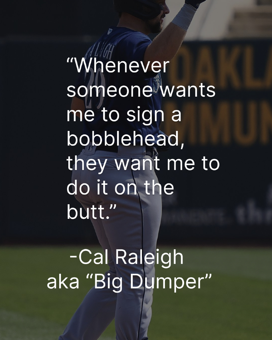 🔥 Big Dumper Energy Alert 🔥

“Whenever someone wants me to sign a bobblehead, they want me to do it on the butt.” — Cal Raleigh

When your nickname is Big Dumper, the only place to autograph is THE CHEEKS 🍑🖊️

Forget sweet spots. We’re signing sweet bottoms now.
Collectors,
