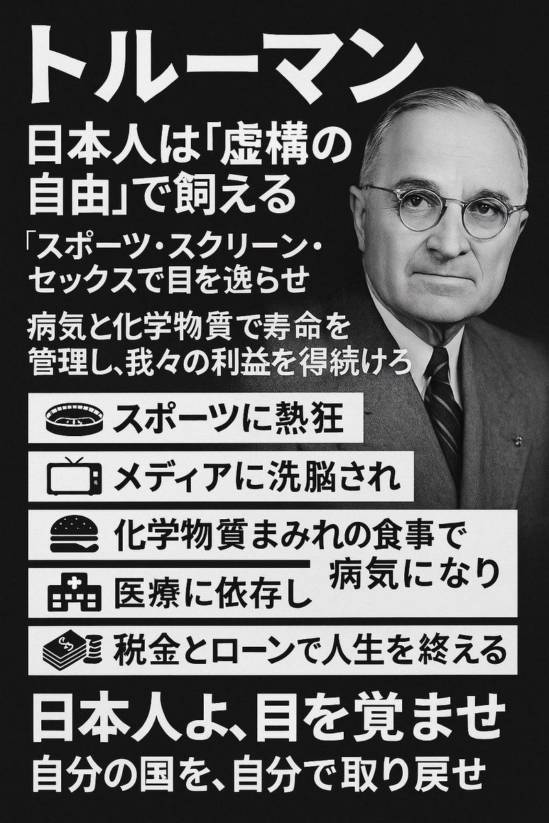トルーマンはこう言った…らしい！？

猿（日本人）を
虚実の自由という名の檻で、
我々が飼うのだ。

方法は、彼らに多少の贅沢さと
便利さを与えるだけで良い。

そして、スポーツ、スクリーン、
セックス（3S）を解放させる。

これで、真実から目を背けさせることができる。
