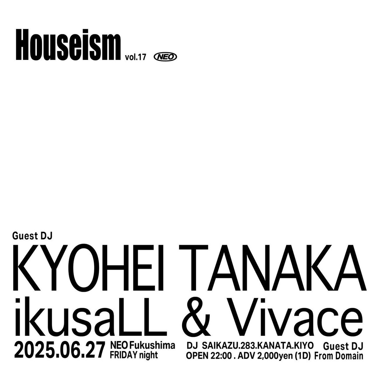Tomorrow🥋
-----
2025/06/27(Fri) 「Houseism vol.17」
OPEN 22:00
(DOOR) 2000yen. 1 Drink

(GUEST DJ) KYOHEI TANAKA, ikusaLL&amp;Vivace
(DJ) SAIKAZU, 283, KANATA, KIYO

at NEO fukushima
〒 960-8035
福島県福島市本町5-1 パートナーズビルBF1
-----