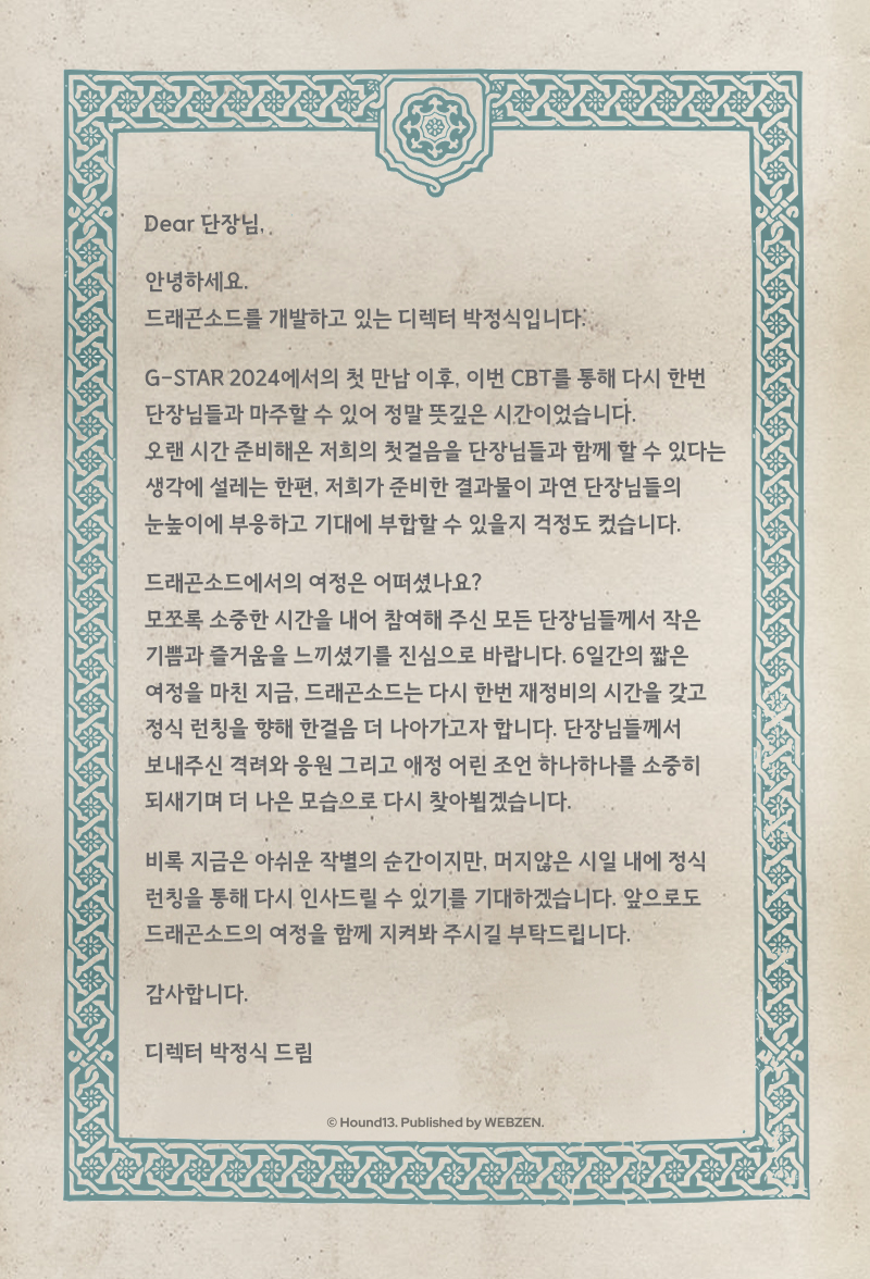 📢드래곤소드 CBT 종료 - 개발진 감사 편지

드래곤소드 최초의 모험을 마치며
개발진으로부터 감사 편지가 도착했어요!
드래곤소드 디렉터의 편지를 부쳐드립니다💌

CBT에 많은 관심을 주시고 참여해 주셔서 감사드립니다🖤

⚔️공식 홈페이지 : brand-dragonsword.webzen.co.kr
⚔️공식 커뮤니티 :