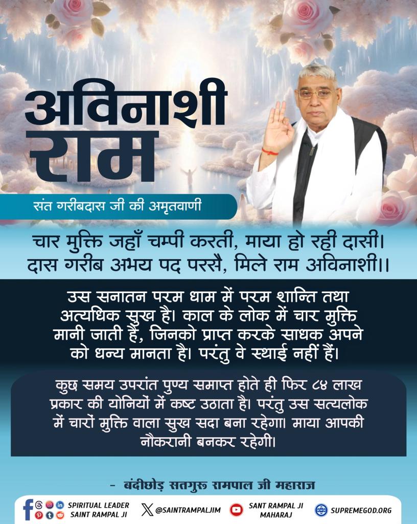 #GodMorningThursday 
#सत_भक्ति_सन्देश 
अविनाशी राम

संत गरीबदास जी की अमृतवाणी-

उस सनातन परम धाम में परम शान्ति तथा अत्यधिक सुख है। काल के लोक में चार मुक्ति मानी जाती है, जिनको प्राप्त करके साधक अपने को धन्य मानता है। परंतु वे स्थाई नहीं हैं ।

बंदीछोड़ सतगुरू रामपाल जी महाराज