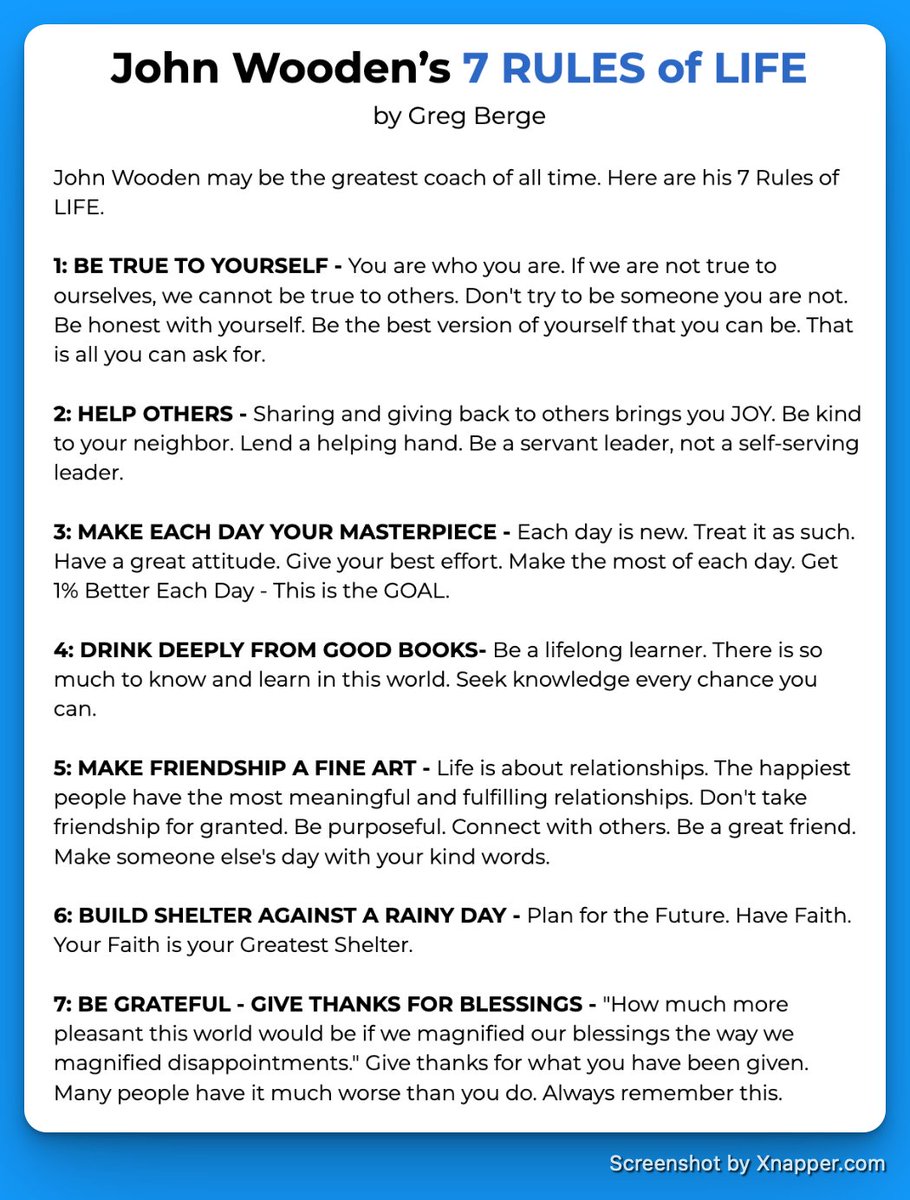 John Wooden didn’t just coach basketball; he coached life.

His 7 Rules of Life are timeless.

1. Be true to yourself
2. Help others
3. Make each day your masterpiece
4. Read from good books
5. Make friendship a fine art
6. Prepare
7. Be grateful

A blueprint worth living by.