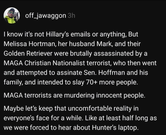 Trump’s staged “assassination attempt” dominated news for months. Democrat Rep. Melissa Hortman &amp; her husband were assassinated at home by a MAGA supporter &amp; the media barely blinked.

Republican leaders must take responsibility &amp; deescalate dangerous rhetoric fueling extremism.