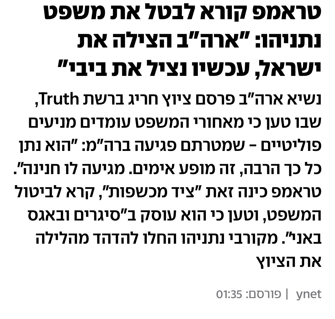 קמים בבוקר להצהרה המטורללת של טראמפ. 

סה״כ הוא אומר:

נתניהו היה צריך אותי כדי לתקוף את איראן. 

נתניהו היה צריך אותי כדי לסיים את המלחמה עם איראן. 

עכשיו נתניהו צריך אותי כדי להיות סיר את משפטו. 

למעשה בשביל מה אנחנו צריכים את נתניהו אם כך?

מענין אותי מה יקרה עכשיו עם כל