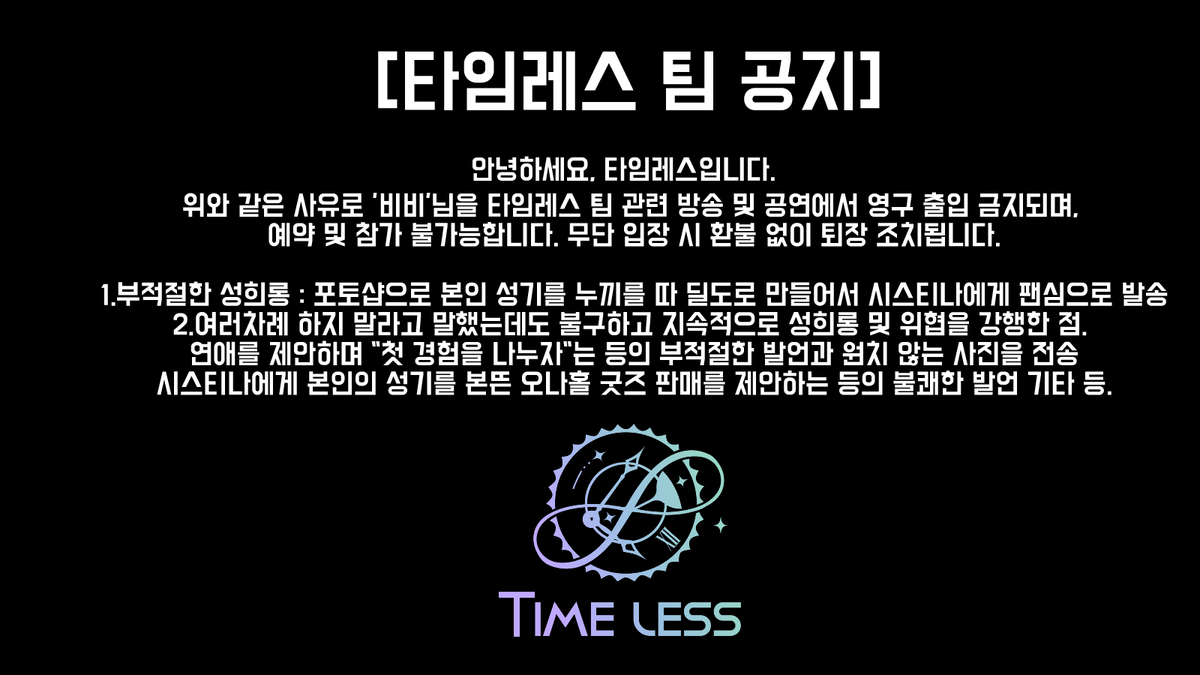 Timeless_loveS2's tweet photo. [타임레스 팀 공지]

타임레스 팀은 모든 멤버와 팬의 안전을 최우선으로 합니다.
[비비]의 아래 행위로 인해 즉시 조치를 시행합니다.

성희롱: [시스티나]에게 지속적인 성희롱
(부적절한 이미지 전송, 성적 발언 등)  

- 위협: 팬카페에 "[시스티나] 납치" 목표 게시  
- 괴롭힘: 집요한 연애 요구, 그림 리뷰 강요 등  
- 부적절 발언: 성기를 본뜬 굿즈 제안 등

조치: [비비]의 타임레스 팀 관련 플랫폼
(팬카페, 방송, SNS) 영구 차단  
타임레스 팀 라이브 공연 및 이벤트 관련 행사 출입 영구 금지.

타임레스 팀은 안전한 커뮤니티를 위해 최선을 다하겠습니다.