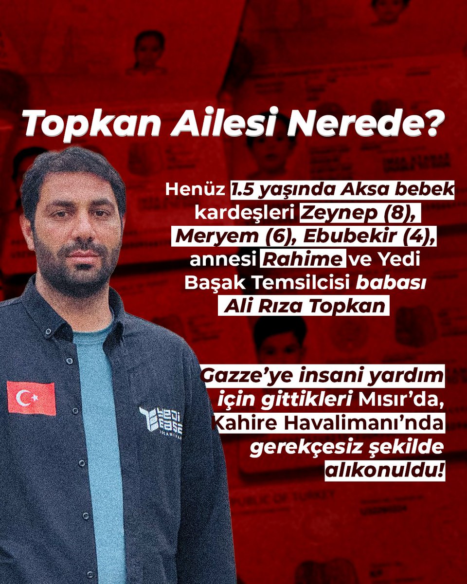 📢 Topkan Ailesi Nerede?

Mısır’daki Gazzelilere yardım için yola çıkan bölge temsilcimiz Ali Rıza Topkan ve eşi Rahime Topkan,
çocukları Zeynep (8), Meryem (6), Ebubekir (4) ve Aksa (1.5 yaşında) ile birlikte Kahire Havalimanı’nda hukuksuzca alıkonuldu. 
 #topkanailesineözgürlük