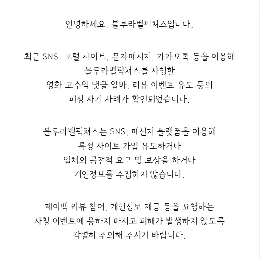 안녕하세요. 블루라벨픽쳐스입니다.

최근 SNS, 포털 사이트, 문자메시지, 카카오톡 등을 이용해 블루라벨픽쳐스를 사칭한 영화 고수익 댓글 알바, 리뷰 이벤트 유도 등의 피싱 사기 사례가 확인되었습니다.

블루라벨픽쳐스는 SNS, 메신저 플랫폼을 이용해 특정 사이트 가입 유도하거나 일체의 금전적