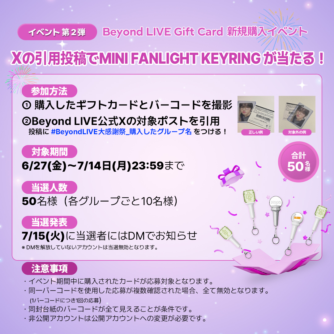 Beyond_LIVE's tweet photo. ＼🎊Beyond LIVE Gift Card大感謝祭🎊／

皆様への感謝を込めて、２つのイベントを開催します！

[イベント第1弾] 
🗓️5月末の発売日から7/14日(月)23:59まで
抽選で50名様にOFFICIAL LIGHT TOK をプレゼント🎁
Gift Cardコード登録で応募完了！

[イベント第2弾]
🗓️6/27(金)〜7/14日(月)23:59まで
抽選で50名様にMINI FANLIGHT KEYRING  をプレゼント🎁
認証ショットと指定ハッシュタグを付けて本投稿を引用して応募完了！

⭐️特別アンケート
イベント第2弾の引用投稿に #BeyondLIVE_私の欲しいもの をつけて、今後欲しいグッズを教えてください！
回答すると、第2弾景品の当選確率UP⤴️
みんなの意見で次のイベント景品が決まるかも...?

イベントに関する詳細はこちら
🔗https://t.co/f2cwUmM67r

#BeyondLIVE_大感謝祭 #BeyondLIVE_Gift_Card #BeyondLIVE大感謝祭_NCT127 #BeyondLIVE大感謝祭_NCTDREAM #BeyondLIVE大感謝祭_aespa #BeyondLIVE大感謝祭_RIIZE #BeyondLIVE大感謝祭_NCTWISH #BeyondLIVE大感謝祭_私の欲しいもの
#NCT127 #NCTDREAM #aespa #RIIZE #NCTWISH