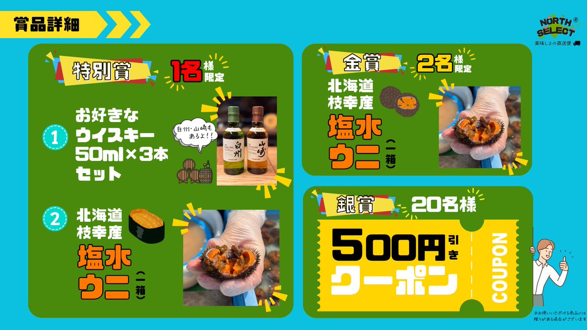 《特別賞🎖️》 1名様
⑴ 生ウニ 1箱
⑵ ウイスキー3種🥃

《金賞🥇》 2名様
⑴ 生ウニ 1箱

《銀賞🥈》 20名様
⑴ 500円分クーポン🎟️

こちらを計23名様にプレゼント🎁
ふるってご参加ください🙌

#NORTHSELECTのプレ企画
#プレゼント企画🎁