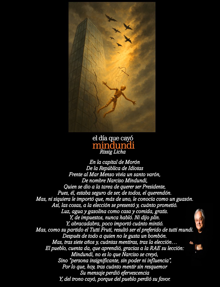 El día que cayó Mindundi

En la capital de Morón
De la República de Idiotas
Frente al Mar Menso vivía un santo varón,
De nombre Narciso Mindundi,
Quien se dio a la tarea de querer ser Presidente,
Pues, él, estaba seguro de ser, de todos, el querendón.
Mas, ni siquiera le importó