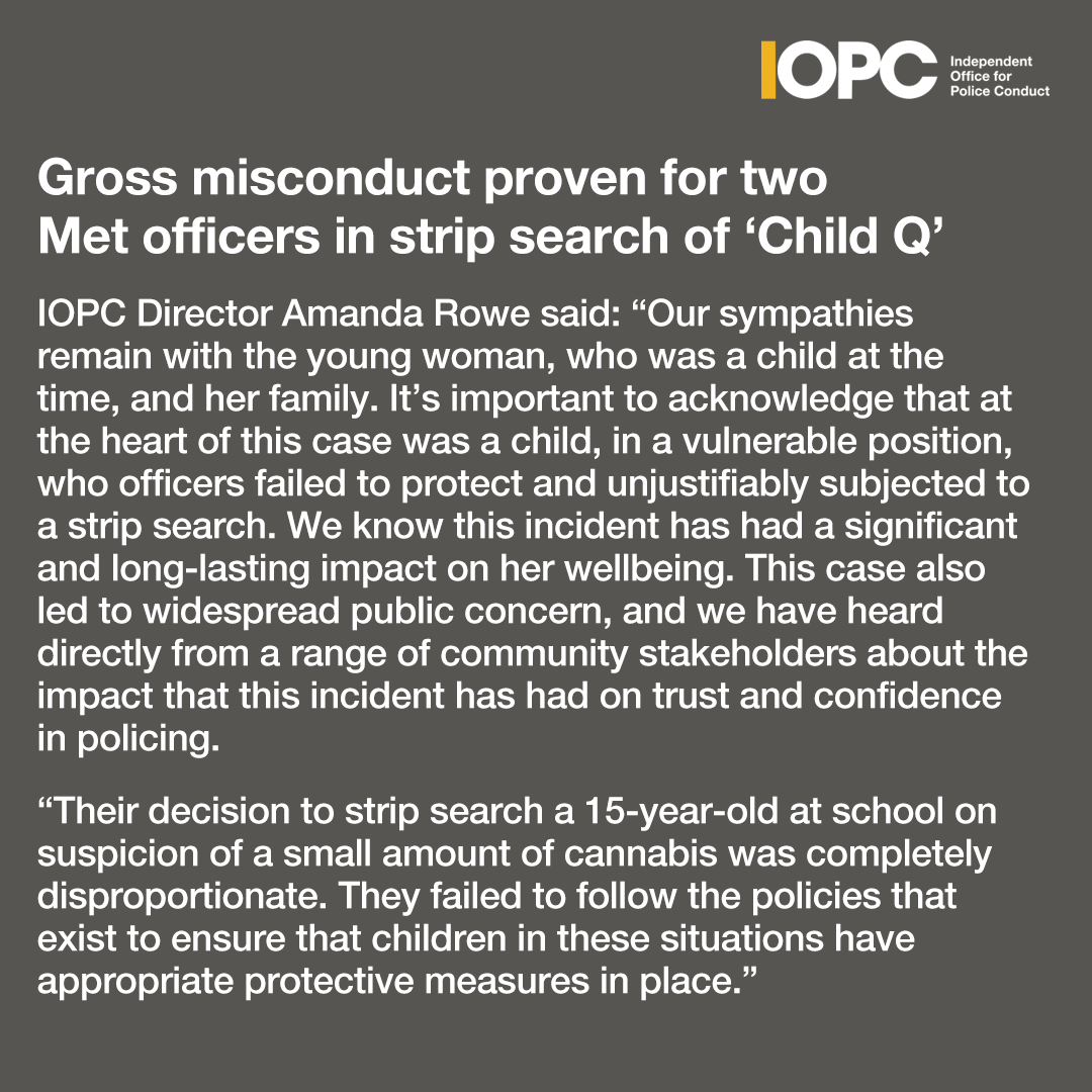 Independent Office for Police Conduct (IOPC) (@policeconduct) on Twitter photo Two <a href="/metpoliceuk/">Metropolitan Police</a> officers involved in the search of a 15-year-old Black girl (known as Child Q) at a school in Hackney, east London, have been found to have committed gross misconduct.
Read our full statement:▶️rb.gy/uz1ob9 Two <a href="/metpoliceuk/">Metropolitan Police</a> officers involved in the search of a 15-year-old Black girl (known as Child Q) at a school in Hackney, east London, have been found to have committed gross misconduct.
Read our full statement:▶️rb.gy/uz1ob9