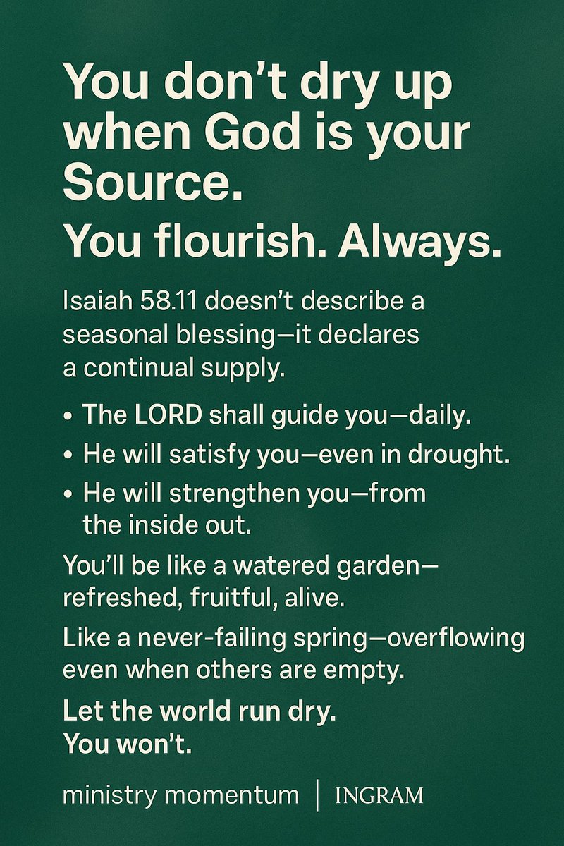 You don’t run dry when God is your Source.

You thrive—consistently, supernaturally, unmistakably.

Isaiah 58:11, And the LORD shall guide thee continually, and satisfy thy soul in drought, and make fat thy bones: and thou shalt be like a watered garden, and like a spring of