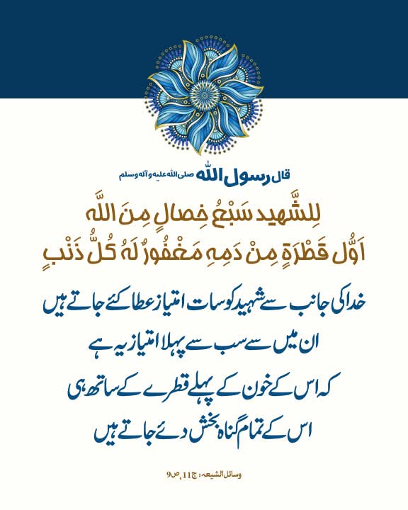 قال رسول الله صلى الله عليه و آله وسلم:

خدا کی جانب سے شہید کو سات امتیاز عطا کئے جاتے ہیں۔ ان میں سے سب سے پہلا امتیاز یہ ہے کہ اس کے خون کے پہلے قطرے کے ساتھ ہی اس کے تمام گناہ بخش دئے جاتے ہیں۔

وسائل الشيعہ، ج 11، ص 9