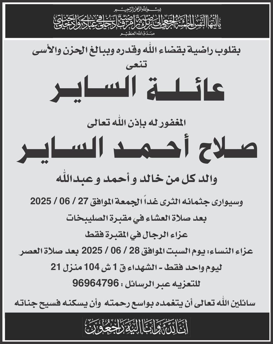 بقلوب مؤمنة بقضاء الله وقدره إنتقل إلى رحمة الله عمي 

صلاح أحمد الساير 

والد خالد وأحمد وعبدالله

وسيوارى جثمانه الثرى غدًا الجمعة بعد صلاة العشاء في مقبرة الصليبخات.

إنا لله وإنا إليه راجعون