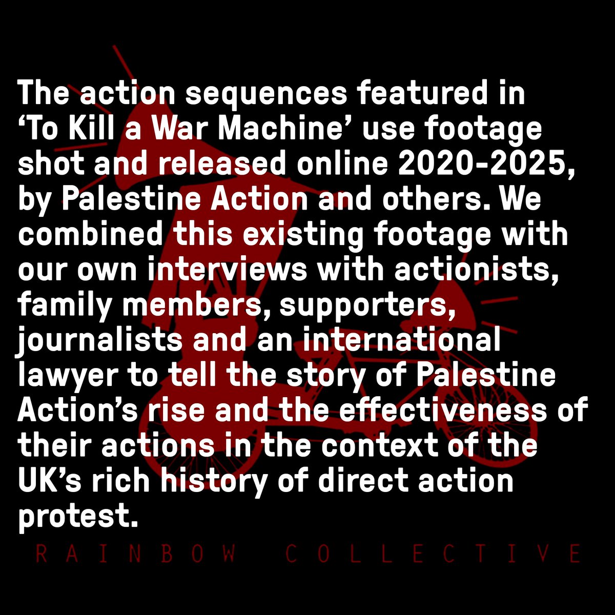 TRCdocumentary's tweet photo. ‘To Kill a War Machine’ 
Filmmakers Statement

Between January - June 2025, We produced the independent feature length documentary ‘ To Kill a War Machine’ on 5 years of Palestine Action’s operations to dismantle UK based arms factories supplying weapons to Israel. 

At Rainbow Collective, we have spent over 20 years documenting grass roots struggles for  equality and social justice in the UK and around the world. Our aim has always been to centre the voices of the people leading these struggles as a counterbalance to the prevailing narratives in the mainstream press, be that in England, Bangladesh, Cambodia or anywhere else we 
have worked. 

The action sequences in ‘To Kill a War Machine’ use footage shot and released online 2020-2025, by Palestine Action and others. We combined this existing footage with our own interviews with actionists, family members, supporters and journalists and an international lawyer to tell the story of Palestine Action’s rise and the effectiveness of their actions in the context of the UK’s rich history of direct action protest.

The threatened  proscribing of Palestine Action, potentially as soon as next week, means that it may soon be illegal to distribute this film in the UK. This is despite the film being produced legally and  legitimately and its certification by the British Board of Film Classification.  

We believe that our independently produced film is of value creatively, journalistically and socially and that it should not be a criminal offence for us to distribute it in the UK.

We will continue taking legal advice over the coming days to ensure that ‘To Kill a War Machine’ is distributed for as long and as far as is possible within the law.

Finally, we believe that the government’s intention to proscribe Palestine Action is an egregious abuse of state power which should be urgently reconsidered.

Hannan Majid & Richard York 
Directors & Founders 
Rainbow Collective