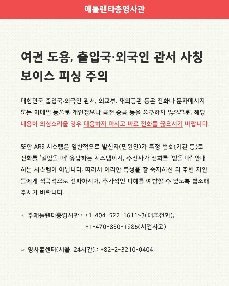 <여권 도용, 출입국·외국인 관서 사칭 보이스 피싱 주의>

최근 재외국민을 대상으로 '여권이 도용됐다'는 등 대한민국 정부를 사칭하며 개인정보를 요구하는 수법의 보이스 피싱 사례가 증가하고 있으니, 내용이 의심스러울 경우 대응하지 마시고 바로 전화를 끊으시기 바랍니다.