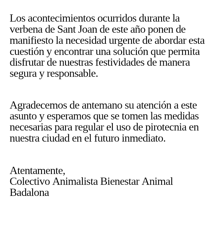 REGULACIÓN DE LA PIROTECNIA EN #BADALONA
Hoy hemos presentado una instancia al Ayuntamiento de Badalona para que establezca una regulación del uso de la pirotecnia en las fiestas y acontecimientos de la ciudad.
Apelar al civismo no ha servido de nada, en vistas de lo ocurrido.